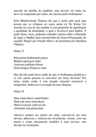 nascido em família de candalas, meu devoto, tal como eu,
deve ser respeitado por todos, até mesmo pelos brahmanas”.
Srila Bhaktivinoda Thakura diz que a razão pela qual uma
pessoa que se refugiou no santo nome de Sri Krsna Ter
nascido na casa de um candala é com propósito de aperfeiçoar
a qualidade da humildade, a qual é favorável para bhakti. A
partir deste verso, podemos entender mmais sobre a liberação
de Jagai e Madhai pela misericórdia de Gaura-Nityananda, do
caçador Mrgari por Narada Muni e da prostituta por Haridasa
Thakura.
Sloka 33
Kim punar brahmanah punya
Bhakta rajarsayas tatha
Anityam asukham lokam
Imam prapya bhajasva mam
Que dúvida pode haver então de que os brahmanas piedosos e
os reis santos póssam se converter em meus devotos? Por
tanto, tendo vindo á este mundo material miserável e
temporário, dedica-te á execução de meu bhajana.
Sloka 34
Man-mana bhava mad-bhakto
Mad-yaji mam namaskuru
Mam evaisyasi yuktvaivam
Atmanam mat-parayanah
Absorva sempre tua mente em mim, converte-te em meu
devoto, adora-me e oferece-me reverências. Assim, com tua
mente e corpo plenamente rendidos á meu serviço, sem
dúvida me alcançarás.
 
