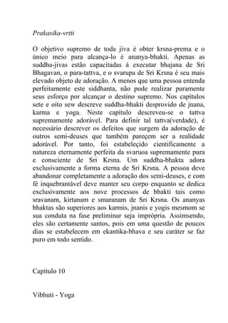 Prakasika-vrtti
O objetivo supremo de toda jiva é obter krsna-prema e o
único meio para alcança-lo é ananya-bhakti. Apenas as
suddha-jivas estão capacitadas á executar bhajana de Sri
Bhagavan, o para-tattva, e o svarupa de Sri Krsna é seu mais
elevado objeto de adoração. A menos que uma pessoa entenda
perfeitamente este siddhanta, não pode realizar puramente
seus esforço por alcançar o destino supremo. Nos capítulos
sete e oito sew descreve suddha-bhakti desprovido de jnana,
karma e yoga. Neste capítulo descreveu-se o tattva
supremamente adorável. Para definir tal tattva(verdade), é
necessário descrever os defeitos que surgem da adoração de
outros semi-deuses que também pareçem ser a realidade
adorável. Por tanto, foi estabeleçido cientificamente a
natureza eternamente perfeita da svaruoa supremamente pura
e consciente de Sri Krsna. Um suddha-bhakta adora
exclusivamente a forma eterna de Sri Krsna. A pessoa deve
abandonar completamente a adoração dos semi-deuses, e com
fé inquebrantável deve manter seu corpo enquanto se dedica
exclusivamente aos nove processos de bhakti tais como
sravanam, kirtanam e smaranam de Sri Krsna. Os ananyas
bhaktas são superiores aos karmis, jnanis e yogis mesmom se
sua conduta na fase preliminar seja imprópria. Assimsendo,
eles são certamente santos, pois em uma questão de poucos
dias se estabelecem em ekantika-bhava e seu caráter se faz
puro em todo sentido.
Capítulo 10
Vibhuti - Yoga
 