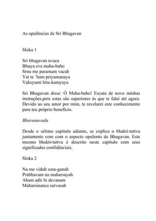 As opulências de Sri Bhagavan
Sloka 1
Sri bhagavan uvaca
Bhuya eva maha-baho
Srnu me paramam vacah
Yat te ´ham priyamanaya
Vaksyami hita-kamyaya
Sri Bhagavan disse: Ó Maha-baho! Escuta de novo minhas
instruções,pois estas são superiores ás que te falei até agora.
Devido ao seu amor por mim, te revelarei este conhecimento
para teu próprio benefício.
Bhavanuvada
Desde o sétimo capítulo adiante, se explica o bhakti-tattva
juntamente com com o aspecto opulento de Bhagavan. Este
mesmo bhakti-tattva é descrito neste capítulo com seus
significados confidênciais.
Sloka 2
Na me viduh sura-ganah
Prabhavam na maharsayah
Aham adir hi devanam
Maharsinanca sarvasah
 