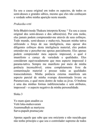 Eu sou a causa original em todos os aspectos, de todos os
semi-deuses e grandes sábios, mesmo que eles não conheçam
a verdade sobre minha aparição neste mundo.
Prakasika-vrtti
Srila Bhaktivinoda Thakura interpreta Krsna: “ Eu sou a causa
original dos semi-deuses e dos sábios(rsis). Por esta razão,
eles jamais podem compreender-me através de seus esfórços.
Todo mundo, semi-deuses e maha-rsis, buscam minha tattva
utilizando a força de sua inteligência, mas apesar dos
diligentes esfórços desta inteligência material, eles podem
entender-me e perceber-me apenas parcialmente. Eles apenas
podem compreender meu aspecto impessoal, o qual é
imanifesto e careçe de variedade e qualidades. Eles
consideram equivocadamente que meu aspecto impessoal é
parama-tattva. Sempre me manifesto por meio de minha
potência inconcebível, estou completamente livre da
contaminação material e possuo todas as qualidades
transcendentais. Minha potência externa manifesta um
aspecto parcial de minha svarupa denominada Isvara ou
Paramesvara, o qual mora dentro de todas as jivas. O brahma
é uma das minhas formas indiferenciadas e sem atributos,
impessoal – o aspecto negativo da minha personalidade.
Sloka 3
Yo mam ajam anadim ca
Vetti loka-mahesvaram
Asammudhah sa martyesu
Sarva-papaih pramucyate
Apenas aquele que sabe que sou oniciente e não nascido,que
não tenho princípio e que sou o controlador supremo de todos
 