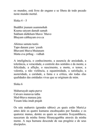 os mundos, está livre do engano e se libera de todo pecado
neste mundo mortal.
Sloka 4 – 5
Buddhir jnanam asammohah
Ksama satyam damah samah
Sukham duhkham bhavo ´bhavo
Bhayam cabhayam eva ca
Ahimsa samata tustis
Tapo danam yaso ´yasah
Bhavanti bhava bhutanam
Matta eva prthag – vidhah
A inteligência, o conhecimento, a ausencia de ansiedade, a
tolerância, a veracidade, o controle dos sentidos e da mente, a
felicidade, a aflição, o nascimento, a morte, o temor, a
valentia, a não violência, a equanimidade, a satisfação, a
austeridade, a caridade, a fama e a crítica, são todas elas
qualidades das entidades vivas que se originam de mim.
Sloka 6
Maharsayah sapta purve
Catvaro manavas tatha
Mad-bhava manasa jata
Yesam loka imah prajah
Os sete maharsis (grandes sábios) ,os quais estão Marici,e
antes dele os quatro kumaras encabeçados por Sanaka; e os
quatorze manus, dentre os quais se encontra Svayambhuva,
nasceram da minha forma Hiranyagarbha através da minha
mente. A raça humana descende de sua progênie e de seus
discípulos.
 