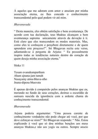 À aqueles que me adoram com amor e anseiam por minha
associação eterna, eu lhes concedo o conhecimento
transcendental pelo qual podem vir até mim.
Bhavanuvada
“ Desta maneira, eles obtém satisfação e bem aventurança. De
acordo com tua declaração, teus bhaktas alcançam a bem
aventurança suprema unicamente através da devoção á ti.
Está claro que eles transcendem os modos materiais. Mas,
como eles te conheçem e perçebem diretamente e de quem
aprendem este proçesso?”. Sri Bhagavan recita este verso,
adiantando-se á pergunta de Arjuna: “ Eu pessoalmente
inspiro todas as tendências naturais dentro do coração de
quem deseja minha associação eterna.”
Sloka 11
Tesam evanukampartham
Aham ajnana-jam tamah
Nasayamy atma-bhava-stho
Jnana-dipena bhasvata
É apenas devido á compaixão pelos ananyas bhaktas que eu,
morando no fundo de seus corações, destruo a escuridão de
samsara nascida da ignorância com a ardente chama do
conheçimento transcendental.
Bhavanuvada
Arjuna poderia argumentar: “Uma pessoa carente de
conheçimento verdadeiro não pode chegar até você, por que
deve esforçar-se nisto?” Sri Bhagavan responde: “ Não. Estou
explicando á você que só dou minhas bençãos aos meus
ananyas bhaktas,e não aos yogis ou outros. Sempre anseio
 