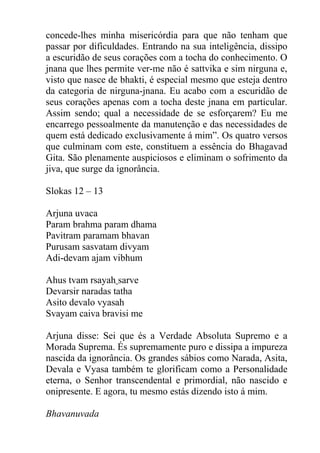 concede-lhes minha misericórdia para que não tenham que
passar por dificuldades. Entrando na sua inteligência, dissipo
a escuridão de seus corações com a tocha do conhecimento. O
jnana que lhes permite ver-me não é sattvika e sim nirguna e,
visto que nasce de bhakti, é especial mesmo que esteja dentro
da categoria de nirguna-jnana. Eu acabo com a escuridão de
seus corações apenas com a tocha deste jnana em particular.
Assim sendo; qual a necessidade de se esforçarem? Eu me
encarrego pessoalmente da manutenção e das necessidades de
quem está dedicado exclusivamente á mim”. Os quatro versos
que culminam com este, constituem a essência do Bhagavad
Gita. São plenamente auspiciosos e eliminam o sofrimento da
jiva, que surge da ignorância.
Slokas 12 – 13
Arjuna uvaca
Param brahma param dhama
Pavitram paramam bhavan
Purusam sasvatam divyam
Adi-devam ajam vibhum
Ahus tvam rsayah sarve
Devarsir naradas tatha
Asito devalo vyasah
Svayam caiva bravisi me
Arjuna disse: Sei que és a Verdade Absoluta Supremo e a
Morada Suprema. És supremamente puro e dissipa a impureza
nascida da ignorância. Os grandes sábios como Narada, Asita,
Devala e Vyasa também te glorificam como a Personalidade
eterna, o Senhor transcendental e primordial, não nascido e
onipresente. E agora, tu mesmo estás dizendo isto á mim.
Bhavanuvada
 