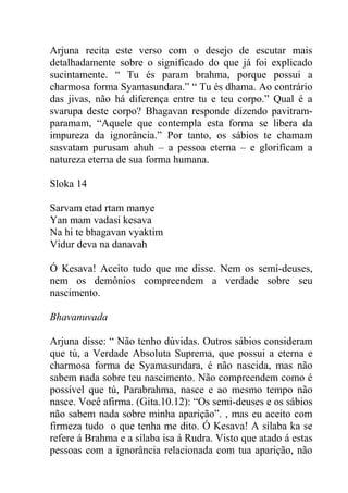 Arjuna recita este verso com o desejo de escutar mais
detalhadamente sobre o significado do que já foi explicado
sucintamente. “ Tu és param brahma, porque possui a
charmosa forma Syamasundara.” “ Tu és dhama. Ao contrário
das jivas, não há diferença entre tu e teu corpo.” Qual é a
svarupa deste corpo? Bhagavan responde dizendo pavitram-
paramam, “Aquele que contempla esta forma se libera da
impureza da ignorância.” Por tanto, os sábios te chamam
sasvatam purusam ahuh – a pessoa eterna – e glorificam a
natureza eterna de sua forma humana.
Sloka 14
Sarvam etad rtam manye
Yan mam vadasi kesava
Na hi te bhagavan vyaktim
Vidur deva na danavah
Ó Kesava! Aceito tudo que me disse. Nem os semi-deuses,
nem os demônios compreendem a verdade sobre seu
nascimento.
Bhavanuvada
Arjuna disse: “ Não tenho dúvidas. Outros sábios consideram
que tú, a Verdade Absoluta Suprema, que possui a eterna e
charmosa forma de Syamasundara, é não nascida, mas não
sabem nada sobre teu nascimento. Não compreendem como é
possível que tú, Parabrahma, nasce e ao mesmo tempo não
nasce. Você afirma. (Gita.10.12): “Os semi-deuses e os sábios
não sabem nada sobre minha aparição”. , mas eu aceito com
firmeza tudo o que tenha me dito. Ó Kesava! A sílaba ka se
refere á Brahma e a sílaba isa á Rudra. Visto que atado á estas
pessoas com a ignorância relacionada com tua aparição, não
 