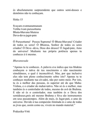 és absolutamente surpreendente que outros semi-deuses e
demônios não te conheçam.
Sloka 15
Svayam evatmanatmanam
Vettha tvam purusottama
Bhuta-bhavana bhutesa
Deva-deva-jagat-pate
Ó Purusottama! Pessoa Suprema! Ó Bhuta-bhavana! Criador
de todos os seres! Ó Bhutesa, Senhor de todos os seres
criados! Ó Deva -deva, Deus dos deuses! Ó Jagad-pate, Amo
do universo! Mediante tua própria potência apenas tu
conheces á ti mesmo.
Bhavanuvada
“Apenas tu te conheces. A palavra eva indica que teu bhaktas
conheçem o tattva de teu nascimento e não nascimento
simultâneos, o qual é inconcebível. Mas, por que inclusive
eles não tem pleno conhecimento sobre isto? Apenas tu te
conheçes mediante tua cit-sakti, não por outro meio. Por isto,
tu és a melhor das pessoas, és superior até do que Maha-
Vishnu, e o criador do mahat-tattva. Não só és o melhor, mas
também és o controlador de todos, mesmo do avô de Brahma.
E não só és o controlador, mas também és o Deva dos
semideuses,pois até mesmo Brahma e Siva são instrumentos
em seus passatempos. Além do mais, és Jagat-pati, o amo do
universo. Devido á tua compaixão ilimitada és o amo de todas
as jivas que, assim como eu, vivem no mundo material.”
Prakasika-Vrtti
 