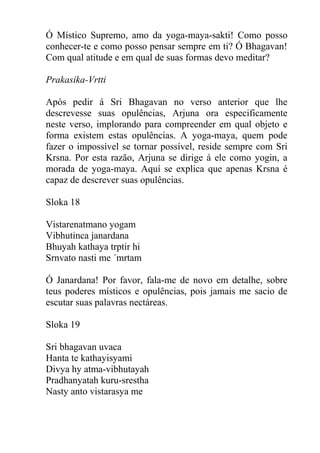 Ó Místico Supremo, amo da yoga-maya-sakti! Como posso
conhecer-te e como posso pensar sempre em ti? Ó Bhagavan!
Com qual atitude e em qual de suas formas devo meditar?
Prakasika-Vrtti
Após pedir á Sri Bhagavan no verso anterior que lhe
descrevesse suas opulências, Arjuna ora especificamente
neste verso, implorando para compreender em qual objeto e
forma existem estas opulências. A yoga-maya, quem pode
fazer o impossível se tornar possível, reside sempre com Sri
Krsna. Por esta razão, Arjuna se dirige á ele como yogin, a
morada de yoga-maya. Aquí se explica que apenas Krsna é
capaz de descrever suas opulências.
Sloka 18
Vistarenatmano yogam
Vibhutinca janardana
Bhuyah kathaya trptir hi
Srnvato nasti me ´mrtam
Ó Janardana! Por favor, fala-me de novo em detalhe, sobre
teus poderes místicos e opulências, pois jamais me sacio de
escutar suas palavras nectáreas.
Sloka 19
Sri bhagavan uvaca
Hanta te kathayisyami
Divya hy atma-vibhutayah
Pradhanyatah kuru-srestha
Nasty anto vistarasya me
 