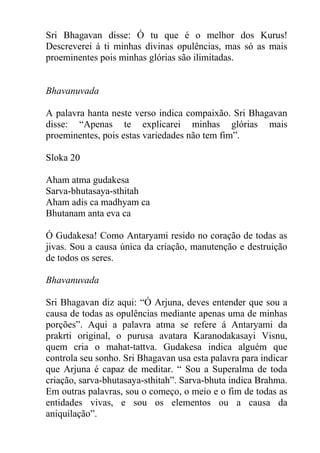 Sri Bhagavan disse: Ó tu que é o melhor dos Kurus!
Descreverei á ti minhas divinas opulências, mas só as mais
proeminentes pois minhas glórias são ilimitadas.
Bhavanuvada
A palavra hanta neste verso indica compaixão. Sri Bhagavan
disse: “Apenas te explicarei minhas glórias mais
proeminentes, pois estas variedades não tem fim”.
Sloka 20
Aham atma gudakesa
Sarva-bhutasaya-sthitah
Aham adis ca madhyam ca
Bhutanam anta eva ca
Ó Gudakesa! Como Antaryami resido no coração de todas as
jivas. Sou a causa única da criação, manutenção e destruição
de todos os seres.
Bhavanuvada
Sri Bhagavan diz aqui: “Ó Arjuna, deves entender que sou a
causa de todas as opulências mediante apenas uma de minhas
porções”. Aqui a palavra atma se refere á Antaryami da
prakrti original, o purusa avatara Karanodakasayi Visnu,
quem cria o mahat-tattva. Gudakesa indica alguém que
controla seu sonho. Sri Bhagavan usa esta palavra para indicar
que Arjuna é capaz de meditar. “ Sou a Superalma de toda
criação, sarva-bhutasaya-sthitah”. Sarva-bhuta indica Brahma.
Em outras palavras, sou o começo, o meio e o fim de todas as
entidades vivas, e sou os elementos ou a causa da
aniquilação”.
 