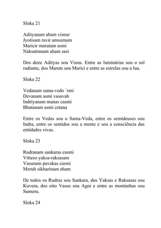 Sloka 21
Adityanam aham visnur
Jyotisam ravir amsumam
Maricir marutam asmi
Naksatranam aham sasi
Dos doze Adityas sou Visnu. Entre as luminárias sou o sol
radiante, dos Maruts sou Marici e entre as estrelas sou a lua.
Sloka 22
Vedanam sama-vedo ´smi
Devanam asmi vasavah
Indriyanam manas casmi
Bhutanam asmi cetana
Entre os Vedas sou o Sama-Veda, entre os semideuses sou
Indra, entre os sentidos sou a mente e sou a consciência das
entidades vivas.
Sloka 23
Rudranam sankaras casmi
Vitteso yaksa-raksasam
Vasunam pavakas casmi
Meruh sikharinam aham
De todos os Rudras sou Sankara, dos Yaksas e Raksasas sou
Kuvera, dos oito Vasus sou Agni e entre as montanhas sou
Sumeru.
Sloka 24
 