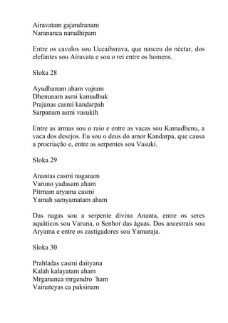 Airavatam gajendranam
Narananca naradhipam
Entre os cavalos sou Uccaihsrava, que nasceu do néctar, dos
elefantes sou Airavata e sou o rei entre os homens.
Sloka 28
Ayudhanam aham vajram
Dhenunam asmi kamadhuk
Prajanas casmi kandarpah
Sarpanam asmi vasukih
Entre as armas sou o raio e entre as vacas sou Kamadhenu, a
vaca dos desejos. Eu sou o deus do amor Kandarpa, que causa
a procriação e, entre as serpentes sou Vasuki.
Sloka 29
Anantas casmi naganam
Varuno yadasam aham
Pitrnam aryama casmi
Yamah samyamatam aham
Das nagas sou a serpente divina Ananta, entre os seres
aquáticos sou Varuna, o Senhor das águas. Dos ancestrais sou
Aryama e entre os castigadores sou Yamaraja.
Sloka 30
Prahladas casmi daityana
Kalah kalayatam aham
Mrgananca mrgendro ´ham
Vainateyas ca paksinam
 