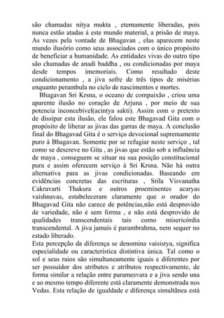 são chamadas nitya mukta , eternamente liberadas, pois
nunca estão atadas á este mundo material, a prisão de maya.
As vezes pela vontade de Bhagavan , elas aparecem neste
mundo ilusório como seus associados com o único propósito
de beneficiar a humanidade. As entidades vivas do outro tipo
são chamadas de anadi baddha , ou condicionadas por maya
desde tempos imemoriais. Como resultado deste
condicionamento , a jiva sofre de três tipos de misérias
enquanto perambula no ciclo de nascimentos e mortes.
Bhagavan Sri Krsna, o oceano de compaixão , criou uma
aparente ilusão no coração de Arjuna , por meio de sua
potencia inconcebível(acintya sakti). Assim com o pretexto
de dissipar esta ilusão, ele falou este Bhagavad Gita com o
propósito de liberar as jivas das garras de maya. A conclusão
final do Bhagavad Gita é o serviço devocional supremamente
puro á Bhagavan. Somente por se refugiar neste serviço , tal
como se descreve no Gita , as jivas que estão sob a influência
de maya , conseguem se situar na sua posição constitucional
pura e assim oferecem serviço á Sri Krsna. Não há outra
alternativa para as jivas condicionadas. Baseando em
evidências concretas das escrituras , Srila Visvanatha
Cakravarti Thakura e outros proeminentes acaryas
vaishnavas, estabeleceram claramente que o orador do
Bhagavad Gita não carece de potências,não está desprovido
de variedade, não é sem forma , e não está desprovido de
qualidades transcendentais tais como misericórdia
transcendental. A jiva jamais é parambrahma, nem sequer no
estado liberado.
Esta percepção da diferença se denomina vaisistya, significa
especialidade ou característica distintiva única. Tal como o
sol e seus raios são simultaneamente iguais e diferentes por
ser possuídor dos atributos e atributos respectivamente, de
forma similar a relação entre paramesvara e a jiva sendo una
e ao mesmo tempo diferente está claramente demonstrada nos
Vedas. Esta relação de igualdade e diferença simultãnea está
 