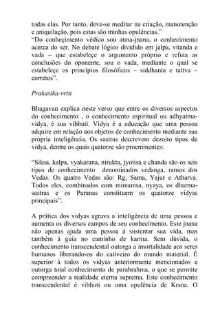 todas elas. Por tanto, deve-se meditar na criação, manutenção
e aniquilação, pois estas são minhas opulências.”
“Do conheçimento védico sou atma-jnana, o conhecimento
acerca do ser. No debate lógico dividido em jalpa, vitanda e
vada – que estabeleçe o argumento próprio e refuta as
conclusões do oponente, sou o vada, mediante o qual se
estabeleçe os princípios filosóficos – siddhanta e tattva –
corretos”.
Prakasika-vrtti
Bhagavan explica neste verso que entre os diversos aspectos
do conhecimento , o conhecimento espiritual ou adhyatma-
vidya, é sua vibhuti. Vidya é a educação que uma pessoa
adquire em relação aos objetos de conhecimento mediante sua
própria inteligência. Os sastras descrevem dezoito tipos de
vidya, dentre os quais quatorze são proeminentes:
“Siksa, kalpa, vyakarana, nirukta, jyotisa e chanda são os seis
tipos de conhecimento denominados vedanga, ramos dos
Vedas. Os quatro Vedas são: Rg, Sama, Yajur e Atharva.
Todos eles, combinados com mimamsa, nyaya, os dharma-
sastras e os Puranas constituem os quatorze vidyas
principais”.
A prática dos vidyas agrava a inteligência de uma pessoa e
aumenta os diversos campos de seu conhecimento. Este jnana
não apenas ajuda uma pessoa á sustentar sua vida, mas
também á guia no caminho de karma. Sem dúvida, o
conhecimento transcendental outorga a imortalidade aos seres
humanos liberando-os do cativeiro do mundo material. É
superior á todos os vidyas anteriormente mencionados e
outorga total conhecimento de parabrahma, o que se permite
compreender a realidade eterna suprema. Este conhecimento
transcendental é vibhuti ou uma opulência de Krsna. O
 