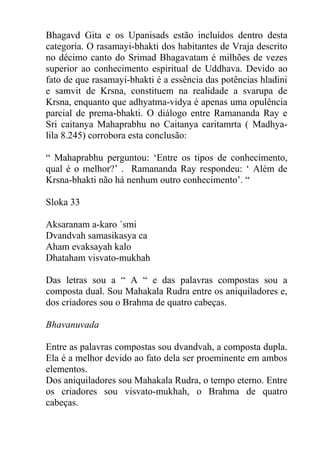 Bhagavd Gita e os Upanisads estão incluídos dentro desta
categoria. O rasamayi-bhakti dos habitantes de Vraja descrito
no décimo canto do Srimad Bhagavatam é milhões de vezes
superior ao conhecimento espiritual de Uddhava. Devido ao
fato de que rasamayi-bhakti é a essência das potências hladini
e samvit de Krsna, constituem na realidade a svarupa de
Krsna, enquanto que adhyatma-vidya é apenas uma opulência
parcial de prema-bhakti. O diálogo entre Ramananda Ray e
Sri caitanya Mahaprabhu no Caitanya caritamrta ( Madhya-
lila 8.245) corrobora esta conclusão:
“ Mahaprabhu perguntou: ‘Entre os tipos de conhecimento,
qual é o melhor?’ . Ramananda Ray respondeu: ‘ Além de
Krsna-bhakti não há nenhum outro conhecimento’. “
Sloka 33
Aksaranam a-karo ´smi
Dvandvah samasikasya ca
Aham evaksayah kalo
Dhataham visvato-mukhah
Das letras sou a “ A “ e das palavras compostas sou a
composta dual. Sou Mahakala Rudra entre os aniquiladores e,
dos criadores sou o Brahma de quatro cabeças.
Bhavanuvada
Entre as palavras compostas sou dvandvah, a composta dupla.
Ela é a melhor devido ao fato dela ser proeminente em ambos
elementos.
Dos aniquiladores sou Mahakala Rudra, o tempo eterno. Entre
os criadores sou visvato-mukhah, o Brahma de quatro
cabeças.
 