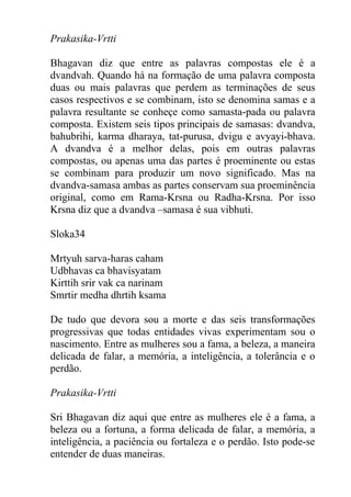 Prakasika-Vrtti
Bhagavan diz que entre as palavras compostas ele é a
dvandvah. Quando há na formação de uma palavra composta
duas ou mais palavras que perdem as terminações de seus
casos respectivos e se combinam, isto se denomina samas e a
palavra resultante se conheçe como samasta-pada ou palavra
composta. Existem seis tipos principais de samasas: dvandva,
bahubrihi, karma dharaya, tat-purusa, dvigu e avyayi-bhava.
A dvandva é a melhor delas, pois em outras palavras
compostas, ou apenas uma das partes é proeminente ou estas
se combinam para produzir um novo significado. Mas na
dvandva-samasa ambas as partes conservam sua proeminência
original, como em Rama-Krsna ou Radha-Krsna. Por isso
Krsna diz que a dvandva –samasa é sua vibhuti.
Sloka34
Mrtyuh sarva-haras caham
Udbhavas ca bhavisyatam
Kirttih srir vak ca narinam
Smrtir medha dhrtih ksama
De tudo que devora sou a morte e das seis transformações
progressivas que todas entidades vivas experimentam sou o
nascimento. Entre as mulheres sou a fama, a beleza, a maneira
delicada de falar, a memória, a inteligência, a tolerância e o
perdão.
Prakasika-Vrtti
Sri Bhagavan diz aqui que entre as mulheres ele é a fama, a
beleza ou a fortuna, a forma delicada de falar, a memória, a
inteligência, a paciência ou fortaleza e o perdão. Isto pode-se
entender de duas maneiras.
 