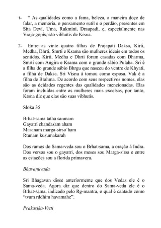 1- “ As qualidades como a fama, beleza, a maneira doçe de
falar, a memória, o pensamento sutil e o perdão, presentes em
Sita Devi, Uma, Rukmini, Draupadi, e, especialmente nas
Vraja-gopis, são vibhutis de Krsna.
2- Entre as vinte quatro filhas de Prajapati Daksa, Kirti,
Medha, Dhrti, Smrti e Ksama são mulheres ideais em todos os
sentidos. Kirti, Medha e Dhrti foram casadas com Dharma,
Smrti com Angira e Ksama com o grande sábio Pulaha. Sri é
a filha do grande sábio Bhrgu que nasceu do ventre de Khyati,
a filha de Daksa. Sri Visnu á tomou como esposa. Vak é a
filha de Brahma. De acordo com seus respectivos nomes, elas
são as deidades regentes das qualidades mencionadas. Elas
foram incluídas entre as mulheres mais excelsas, por tanto,
Krsna diz que elas são suas vibhutis.
Sloka 35
Brhat-sama tatha samnam
Gayatri chandasam aham
Masanam marga-sirso´ham
Rtunam kusumakarah
Dos ramos do Sama-veda sou o Brhat-sama, a oração á Indra.
Dos versos sou o gayatri, dos meses sou Marga-sirsa e entre
as estações sou a florida primavera.
Bhavanuvada
Sri Bhagavan disse anteriormente que dos Vedas ele é o
Sama-veda. Agora diz que dentro do Sama-veda ele é o
Brhat-sama, indicado pelo Rg-mantra, o qual é cantado como
“tvam rddhim havamahe”.
Prakasika-Vrtti
 