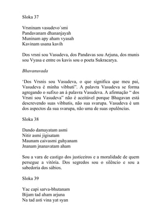 Sloka 37
Vrsninam vasudevo´smi
Pandavanam dhananjayah
Muninam apy aham vyasah
Kavinam usana kavih
Dos vrsni sou Vasudeva, dos Pandavas sou Arjuna, dos munis
sou Vyasa e entre os kavis sou o poeta Sukracarya.
Bhavanuvada
‘Dos Vrsnis sou Vasudeva, o que significa que meu pai,
Vasudeva é minha vibhuti”. A palavra Vasudeva se forma
agregando o sufixo an á palavra Vasudeva. A afirmação “ dos
Vrsni sou Vasudeva” não é aceitável porque Bhagavan está
descrevendo suas vibhutis, não sua svarupa. Vasudeva é um
dos aspectos da sua svarupa, não uma de suas opulências.
Sloka 38
Dando damayatam asmi
Nitir asmi jigisatam
Maunam caivasmi guhyanam
Jnanam jnanavatam aham
Sou a vara de castigo dos justiceiros e a moralidade de quem
persegue a vitória. Dos segredos sou o silêncio e sou a
sabedoria dos sábios.
Sloka 39
Yac capi sarva-bhutanam
Bijam tad aham arjuna
Na tad asti vina yat syan
 