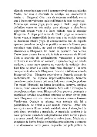 além do nosso intelecto e só é compreensível com a ajuda dos
Vedas, por isso é chamada de acintya, ou inconcebível.
Assim o Bhagavad Gita trata da suprema realidade eterna
que é inconcebivelmente igual e diferente de suas potências.
Mesmo que karma yoga, jnana yoga e Bhakti yoga sejam
definidos como os três meios para alcançar a plataforma
espiritual, Bhakti Yoga é o único método para se alcançar
Bhagavan. A etapa preliminar de Bhakti yoga se denomina
karma yoga, a intermediária jnana yoga e no estágio maduro
se denomina Bhakti yoga. O conhecimento real do espírito
aparece quando o coração se purifica através de karma yoga
mesclado com bhakti, no qual se oferece o resultado das
atividades á Bhagavan, tal como se descreve nos Vedas.
Tanto jnana quanto karma são inúteis se carecem de Bhakti.
Com a aparição do conhecimento verdadeiro a devoção
exclusiva se manifesta no coração, e quando chega no estado
maduro, o amor puro aparece no coração da entidade viva.
Este tipo de amor é o único meio para alcançar e Ter uma
compreensão direta de Bhagavan. Este é o mistério oculto do
Bhagavad Gita. Ninguém pode obter a liberação através do
conhecimento do aspecto impessoal(brahman). Somente
quando o conhecimento está mesclado com devoção, pode-se
Ter mukti (liberação) na forma de salokya, sarupya, samipya
e sarsti, como um resultado intrísico. Mediante a execução de
devoção pura descrito no Bhagavad Gita, pode-se conseguir o
auspicioso serviço devocional saturado de amor divino para
com Bhagavan em sua morada suprema chamada Gokoka
Vrndavana. Quando se alcança esta morada não há a
possibilidade de voltar á este mundo material. Obter este
serviço é a meta última de toda entidade viva. A devoção é de
dois tipos: exclusiva e mesclada. A mesclada também é de
dois tipos:uma quando bhakti predomina sobre karma e jnana
e a outra quando bhakti predomina sobre jnana. Mediante a
execução de karma bhakti se purifica gradualmente o coração
e se desenvolve tattva jnana, enquanto que pela prática de
 