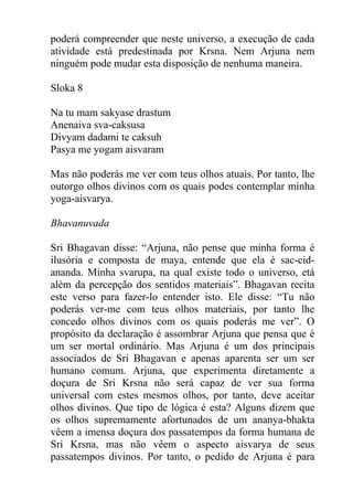 poderá compreender que neste universo, a execução de cada
atividade está predestinada por Krsna. Nem Arjuna nem
ninguém pode mudar esta disposição de nenhuma maneira.
Sloka 8
Na tu mam sakyase drastum
Anenaiva sva-caksusa
Divyam dadami te caksuh
Pasya me yogam aisvaram
Mas não poderás me ver com teus olhos atuais. Por tanto, lhe
outorgo olhos divinos com os quais podes contemplar minha
yoga-aisvarya.
Bhavanuvada
Sri Bhagavan disse: “Arjuna, não pense que minha forma é
ilusória e composta de maya, entende que ela é sac-cid-
ananda. Minha svarupa, na qual existe todo o universo, etá
além da percepção dos sentidos materiais”. Bhagavan recita
este verso para fazer-lo entender isto. Ele disse: “Tu não
poderás ver-me com teus olhos materiais, por tanto lhe
concedo olhos divinos com os quais poderás me ver”. O
propósito da declaração é assombrar Arjuna que pensa que é
um ser mortal ordinário. Mas Arjuna é um dos principais
associados de Sri Bhagavan e apenas aparenta ser um ser
humano comum. Arjuna, que experimenta diretamente a
doçura de Sri Krsna não será capaz de ver sua forma
universal com estes mesmos olhos, por tanto, deve aceitar
olhos divinos. Que tipo de lógica é esta? Alguns dizem que
os olhos supremamente afortunados de um ananya-bhakta
vêem a imensa doçura dos passatempos da forma humana de
Sri Krsna, mas não vêem o aspecto aisvarya de seus
passatempos divinos. Por tanto, o pedido de Arjuna é para
 