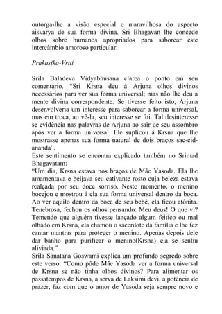 outorga-lhe a visão especial e maravilhosa do aspecto
aisvarya de sua forma divina. Sri Bhagavan lhe concede
olhos sobre humanos apropriados para saborear este
intercâmbio amoroso particular.
Prakasika-Vrtti
Srila Baladeva Vidyabhusana clarea o ponto em seu
comentário. “Sri Krsna deu á Arjuna olhos divinos
necessários para ver sua forma universal; mas não lhe deu a
mente divina correspondente. Se tivesse feito isto, Arjuna
desenvolveria um interesse para saborear a forma universal,
mas em troca, ao vê-la, seu interesse se foi. Tal desinteresse
se evidência nas palavras de Arjuna ao sair de seu assombro
após ver a forma universal. Ele suplicou á Krsna que lhe
mostrasse apenas sua forma natural de dois braços sac-cid-
ananda”.
Este sentimento se encontra explicado também no Srimad
Bhagavatam:
“Um dia, Krsna estava nos braços de Mãe Yasoda. Ela lhe
amamentava e beijava seu cativante rosto cuja beleza estava
realçada por seu doce sorriso. Neste momento, o menino
bocejou e mostrou á ela sua forma universal dentro da boca.
Ao ver aquilo dentro da boca de seu bebê, ela ficou atônita.
Tenebrosa, fechou os olhos pensando: Meu deus! O que vi?
Temendo que alguém tivesse lançado algum feitiço ou mal
olhado em Krsna, ela chamou o sacerdote da família e lhe fez
cantar mantras para proteger o menino. Apenas depois dele
dar banho para purificar o menino(Krsna) ela se sentiu
aliviada.”
Srila Sanatana Goswami explica um profundo segredo sobre
este verso: “Como pôde Mãe Yasoda ver a forma universal
de Krsna se não tinha olhos divinos? Para alimentar os
passatempos de Krsna, a serva de Laksimi devi, a potência de
prazer, faz com que o amor de Yasoda seja sempre novo e
 