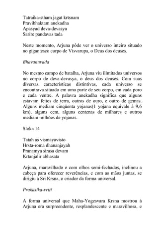 Tatraika-stham jagat krtsnam
Pravibhaktam anekadha
Apasyad deva-devasya
Sarire pandavas tada
Neste momento, Arjuna pôde ver o universo inteiro situado
no gigantesco corpo de Visvarupa, o Deus dos deuses.
Bhavanuvada
No mesmo campo de batalha, Arjuna viu ilimitados universos
no corpo de deva-devasya, o deus dos deuses. Com suas
diversas características distintivas, cada universo se
encontrava situado em uma parte de seu corpo, em cada poro
e cada ventre. A palavra anekadha significa que alguns
estavam feitos de terra, outros de ouro, e outro de gemas.
Alguns mediam cinqüenta yojanas(1 yojana equivale á 9,6
km), alguns cem, alguns centenas de milhares e outros
mediam milhões de yojanas.
Sloka 14
Tatah as vismayavisto
Hrsta-roma dhananjayah
Pranamya sirasa devam
Krtanjalir abhasata
Arjuna, maravilhado e com olhos semi-fechados, inclinou a
cabeça para oferecer reverências, e com as mãos juntas, se
dirigiu á Sri Krsna, o criador da forma universal.
Prakasika-vrtti
A forma universal que Maha-Yogesvara Krsna mostrou á
Arjuna era surpreendente, resplandescente e maravilhosa, e
 