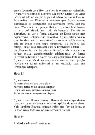 estava decorada com diversos tipos de ornamentos celestiais.
Arjuna viu no corpo do Supremo Senhor Sri Krsna o universo
inteiro situado no mesmo lugar e dividido em várias formas.
Para evitar que Dhrtarastra pensasse que Arjuna correu
aterrorizado ao contemplar esta aterradora forma, Sanjaya
disse: “Arjuna é um grande bhakta e conhece bem krsna-
tattva e está situado no modo da bondade. Ele não se
aterrorizou ao ver a forma universal de Krsna senão que
experimentou adbhuta-rasa, assombro. Arjuna estava dotado
com fortaleza natural, mas estando absorto em adbhuta-rasa,
caiu em êxtase e seu corpo estremeceu. Ele inclinou sua
cabeça, juntou suas mãos em sinal de reverências e falou”.
Os olhos de Arjuna não estavam fechados pelo temor e sim
porque estava experimentando adbhuta-rasa. A forma
universal de Krsna é o objeto ou visaya-alambana desta rasa e
Arjuna é o receptáculo ou asraya-alambana. A contemplação
repetida da forma universal é um estímulo para sua
lembrança, uddipana.
Sloka 15
Arjuna uvaca
Pasyami devams tava deva dehe
Sarvams tatha bhuta-visesa-sanghan
Brahmanam isam kamalasana-stham
Rsims ca sarvan uragams ca divyan
Arjuna disse: Ó meu senhor! Dentro de teu corpo divino
posso ver os semi-deuses e todas as espécies de seres vivos.
Vejo também Brahma sentado sobre sua flor de lótus, o
Senhor Siva e todos os sábios e serpentes divinas.
Sloka 16
Aneka-bahudara-vaktra-netram
 
