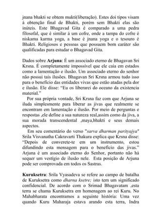 jnana bhakti se obtem mukti(liberação). Estes doi tipos visam
á obtenção final de Bhakti, porém sem Bhakti elas são
inúteis. Este Bhagavad Gita é comparado a uma pedra
filosofal, que é similar á um cofre, onde a tampa do cofre é
niskama karma yoga, a base é jnana yoga e o tesouro é
Bhakti. Religiosos e pessoas que possuem bom caráter são
qualificadas para estudar o Bhagavad Gita.
Dados sobre Arjuna: É um associado eterno de Bhagavan Sri
Krsna. É completamente impossível que ele caia em estados
como a lamentação e ilusão. Um associado eterno do senhor
não possui tais ilusões. Bhagavan Sri Krsna armou tudo isso
para o benefício das entidades vivas que estão atadas pela dor
e ilusão. Ele disse: “Eu os liberarei do oceano da existencia
material.”
Por sua própria vontade, Sri Krsna faz com que Arjuna se
iluda simplesmente para liberar as jivas que realmente se
encontram em lamentação e ilusão. Por meio de perguntas e
respostas ,ele define a sua natureza real,assim como da jiva, a
sua morada transcendental ,maya,bhakti e seus demais
aspectos.
Em seu comentário do verso "sarva dharman parityajya"
Srila Visvanatha Cakravarti Thakura explica que Krsna disse:
“Depois de converete-te em um instrumento, estou
difundindo esta mensagem para o benefício das jivas.”
Arjuna é um associado eterno do Senhor, portanto não há
sequer um vestígio de ilusão nele. Esta posição de Arjuna
pode ser comprovada em todos os Sastras.
Kuruksetra: Srila Vyasadeva se refere ao campo de batalha
de Kuruksetra como dharna ksetre; isto tem um significado
confidencial. De acordo com o Srimad Bhagavatam ,esta
terra se chama Kuruksetra em homenagem ao rei Kuru. No
Mahabharata encontramos a seguinte história: Uma vez
quando Kuru Maharaja estava arando esta terra, Indra
 