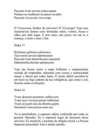 Pasyami tvam sarvato nanta-rupam
Nantam na madhyam na punas tavadim
Pasyami visvesvara visva-rupa
Ó Visvesvara, Senhor do universo! Ó Visvarupa! Vejo tuas
inumeráveis formas com ilimitadas mãos, ventres, bocas e
olhos por todo lugar. E tem mais, não posso ver em ti, o
começo, o meio e nem o fim.
Sloka 17
Kiritinam gadinam cakrinanca
Tejo-rasim sarvato diptimantam
Pasyami tvam durniriksyam samantad
Diptanalarka-dyutim aprameyam
Vejo tua forma como a super brilhante e onipenetrante
morada do resplendor, adornada com coroas e manuseando
maças e discos por todos lados. É muito difícil perceber-te
em meio ao fogo ardente de tua refulgência, que como o sol,
ilumina todas as direções.
Sloka 18
Tvam aksaram paramam veditavyam
Tvam asya visvasya param nidhanam
Tvam avyayah sasvata-dharma-gopta
Sanatanas tvam puruso mato me
Tu és parabrahma, o supremo objeto conhecido por todas as
pessoas liberadas. És o supremo lugar de descanso deste
universo. És imutável, o protetor da religião eterna e a Pessoa
Suprema primordial. Esta é minha opinião.
 
