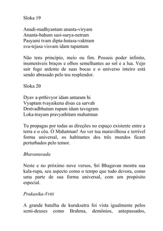 Sloka 19
Anadi-madhyantam ananta-viryam
Ananta-bahum sasi-surya-netram
Pasyami tvam dipta-hutasa-vaktram
sva-tejasa visvam idam tapantam
Não tens princípio, meio ou fim. Possuis poder infinito,
inumeráveis braços e olhos semelhantes ao sol e a lua. Vejo
sair fogo ardente de suas bocas e o universo inteiro está
sendo abrasado pelo teu resplendor.
Sloka 20
Dyav a-prthivyor idam antaram hi
Vyaptam tvayaikena disas ca sarvah
Drstvadbhutam rupam idam tavogram
Loka-trayam pravyathitam mahatman
Tu propagas por todas as direções no espaço existente entre a
terra e o céu. Ó Mahatman! Ao ver tua maravilhosa e terrível
forma universal, os habitantes dos três mundos ficam
perturbados pelo temor.
Bhavanuvada
Neste e no próximo nove versos, Sri Bhagavan mostra sua
kala-rupa, seu aspecto como o tempo que tudo devora, como
uma parte de sua forma universal, com um propósito
especial.
Prakasika-Vrtti
A grande batalha de kuruksetra foi vista igualmente pelos
semi-deuses como Brahma, demônios, antepassados,
 