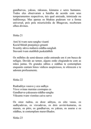gandharvas, yaksas, raksasas, kinnaras e seres humanos.
Todos eles observaram a batalha de acordo com seus
temperamentos respectivos, tais qual amizade, inimizade ou
indiferença. Mas apenas os bhaktas puderam ver a forma
universal, pois pela misericórdia de Bhagavan, receberam
olhos divinos.
Sloka 21
Ami hi tvam sura-sangha visanti
Kecid bhitah pranjalayo grnanti
Svastity uktva maharsi-siddha-sanghah
Stuvanti tvam stutibhih puskalabhih
Os milhões de semi-deuses estão entrando em ti em busca de
refúgio. Devido ao temor, alguns estão elogiando-te com as
mãos juntas. Os grandes sábios e siddhas te contemplam
enquanto cantam hinos védicos auspiciosos, te oferecem e te
adoram profusamente.
Sloka 22
Rudraditya vasavo y eca sadhya
Visve svinau marutas cosmapas ca
Gandharva-yaksasura-siddha-sangha
Viksante tvam vismitas caiva sarve
Os onze rudras, os doze adityas, os oito vasus, os
sadhyadevas, os visvadevas, os dois asvini-kumaras, os
maruts, os pitrs, os gandharvas, os yaksas, os asuras e os
siddhas, te contemplam maravilhados.
Sloka 23
 