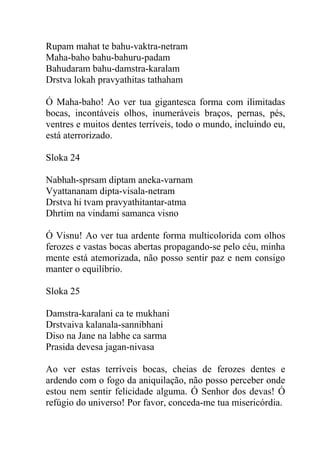 Rupam mahat te bahu-vaktra-netram
Maha-baho bahu-bahuru-padam
Bahudaram bahu-damstra-karalam
Drstva lokah pravyathitas tathaham
Ó Maha-baho! Ao ver tua gigantesca forma com ilimitadas
bocas, incontáveis olhos, inumeráveis braços, pernas, pés,
ventres e muitos dentes terríveis, todo o mundo, incluindo eu,
está aterrorizado.
Sloka 24
Nabhah-sprsam diptam aneka-varnam
Vyattananam dipta-visala-netram
Drstva hi tvam pravyathitantar-atma
Dhrtim na vindami samanca visno
Ó Visnu! Ao ver tua ardente forma multicolorida com olhos
ferozes e vastas bocas abertas propagando-se pelo céu, minha
mente está atemorizada, não posso sentir paz e nem consigo
manter o equilíbrio.
Sloka 25
Damstra-karalani ca te mukhani
Drstvaiva kalanala-sannibhani
Diso na Jane na labhe ca sarma
Prasida devesa jagan-nivasa
Ao ver estas terríveis bocas, cheias de ferozes dentes e
ardendo com o fogo da aniquilação, não posso perceber onde
estou nem sentir felicidade alguma. Ó Senhor dos devas! Ó
refúgio do universo! Por favor, conceda-me tua misericórdia.
 
