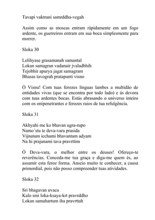 Tavapi vaktrani samrddha-vegah
Assim como as moscas entram rápidamente em um fogo
ardente, os guerreiros entram em sua boca simplesmente para
morrer.
Sloka 30
Lelihyase grasamanah samantal
Lokan samagran vadanair jvaladbhih
Tejobhir apurya jagat samagram
Bhasas tavograh pratapanti visno
Ó Visnu! Com tuas ferozes línguas lambes a multidão de
entidades vivas (que se encontra por todo lado) e ás devora
com tuas ardentes bocas. Estás abrasando o universo inteiro
com os onipenetrantes e ferozes raios de tua refulgência.
Sloka 31
Akhyahi me ko bhavan ugra-rupo
Namo´stu te deva-vara prasida
Vijnatum icchami bhavantam adyam
Na hi prajanami tava pravrttim
Ó Deva-vara, o melhor entre os deuses! Ofereço-te
reverências. Conceda-me tua graça e diga-me quem és, ao
assumir esta feroz forma. Anseio muito te conhecer, a causa
primordial, pois não posso compreender tuas atividades.
Sloka 32
Sri bhagavan uvaca
Kalo smi loka-ksaya-krt pravrddho
Lokan samahartum iha pravrttah
 