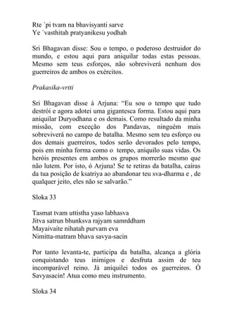 Rte ´pi tvam na bhavisyanti sarve
Ye ´vasthitah pratyanikesu yodhah
Sri Bhagavan disse: Sou o tempo, o poderoso destruidor do
mundo, e estou aqui para aniquilar todas estas pessoas.
Mesmo sem teus esforços, não sobreviverá nenhum dos
guerreiros de ambos os exércitos.
Prakasika-vrtti
Sri Bhagavan disse á Arjuna: “Eu sou o tempo que tudo
destrói e agora adotei uma gigantesca forma. Estou aqui para
aniquilar Duryodhana e os demais. Como resultado da minha
missão, com exceção dos Pandavas, ninguém mais
sobreviverá no campo de batalha. Mesmo sem teu esforço ou
dos demais guerreiros, todos serão devorados pelo tempo,
pois em minha forma como o tempo, aniquilo suas vidas. Os
heróis presentes em ambos os grupos morrerão mesmo que
não lutem. Por isto, ó Arjuna! Se te retiras da batalha, caíras
da tua posição de ksatriya ao abandonar teu sva-dharma e , de
qualquer jeito, eles não se salvarão.”
Sloka 33
Tasmat tvam uttistha yaso labhasva
Jitva satrun bhunksva rajyam samrddham
Mayaivaite nihatah purvam eva
Nimitta-matram bhava savya-sacin
Por tanto levanta-te, participa da batalha, alcança a glória
conquistando teus inimigos e desfruta assim de teu
incomparável reino. Já aniquilei todos os guerreiros. Ó
Savyasacin! Atua como meu instrumento.
Sloka 34
 