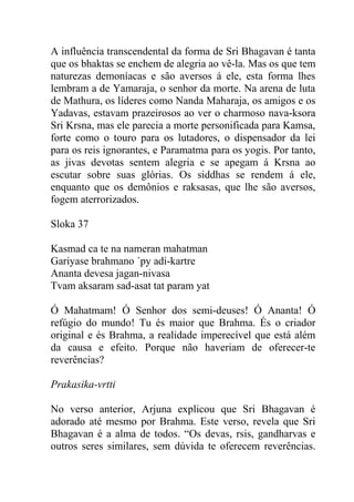 A influência transcendental da forma de Sri Bhagavan é tanta
que os bhaktas se enchem de alegria ao vê-la. Mas os que tem
naturezas demoníacas e são aversos á ele, esta forma lhes
lembram a de Yamaraja, o senhor da morte. Na arena de luta
de Mathura, os líderes como Nanda Maharaja, os amigos e os
Yadavas, estavam prazeirosos ao ver o charmoso nava-ksora
Sri Krsna, mas ele parecia a morte personificada para Kamsa,
forte como o touro para os lutadores, o dispensador da lei
para os reis ignorantes, e Paramatma para os yogis. Por tanto,
as jivas devotas sentem alegria e se apegam á Krsna ao
escutar sobre suas glórias. Os siddhas se rendem á ele,
enquanto que os demônios e raksasas, que lhe são aversos,
fogem aterrorizados.
Sloka 37
Kasmad ca te na nameran mahatman
Gariyase brahmano ´py adi-kartre
Ananta devesa jagan-nivasa
Tvam aksaram sad-asat tat param yat
Ó Mahatmam! Ó Senhor dos semi-deuses! Ó Ananta! Ó
refúgio do mundo! Tu és maior que Brahma. És o criador
original e és Brahma, a realidade imperecível que está além
da causa e efeito. Porque não haveriam de oferecer-te
reverências?
Prakasika-vrtti
No verso anterior, Arjuna explicou que Sri Bhagavan é
adorado até mesmo por Brahma. Este verso, revela que Sri
Bhagavan é a alma de todos. “Os devas, rsis, gandharvas e
outros seres similares, sem dúvida te oferecem reverências.
 