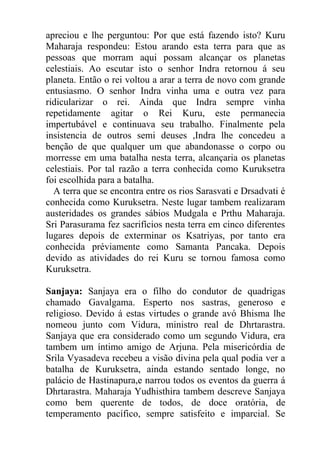apreciou e lhe perguntou: Por que está fazendo isto? Kuru
Maharaja respondeu: Estou arando esta terra para que as
pessoas que morram aqui possam alcançar os planetas
celestiais. Ao escutar isto o senhor Indra retornou á seu
planeta. Então o rei voltou a arar a terra de novo com grande
entusiasmo. O senhor Indra vinha uma e outra vez para
ridicularizar o rei. Ainda que Indra sempre vinha
repetidamente agitar o Rei Kuru, este permanecia
impertubável e continuava seu trabalho. Finalmente pela
insistencia de outros semi deuses ,Indra lhe concedeu a
benção de que qualquer um que abandonasse o corpo ou
morresse em uma batalha nesta terra, alcançaria os planetas
celestiais. Por tal razão a terra conhecida como Kuruksetra
foi escolhida para a batalha.
A terra que se encontra entre os rios Sarasvati e Drsadvati é
conhecida como Kuruksetra. Neste lugar tambem realizaram
austeridades os grandes sábios Mudgala e Prthu Maharaja.
Sri Parasurama fez sacrifícios nesta terra em cinco diferentes
lugares depois de exterminar os Ksatriyas, por tanto era
conhecida préviamente como Samanta Pancaka. Depois
devido as atividades do rei Kuru se tornou famosa como
Kuruksetra.
Sanjaya: Sanjaya era o filho do condutor de quadrigas
chamado Gavalgama. Esperto nos sastras, generoso e
religioso. Devido á estas virtudes o grande avó Bhisma lhe
nomeou junto com Vidura, ministro real de Dhrtarastra.
Sanjaya que era considerado como um segundo Vidura, era
tambem um íntimo amigo de Arjuna. Pela misericórdia de
Srila Vyasadeva recebeu a visão divina pela qual podia ver a
batalha de Kuruksetra, ainda estando sentado longe, no
palácio de Hastinapura,e narrou todos os eventos da guerra á
Dhrtarastra. Maharaja Yudhisthira tambem descreve Sanjaya
como bem querente de todos, de doce oratória, de
temperamento pacífico, sempre satisfeito e imparcial. Se
 