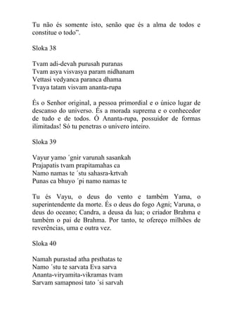 Tu não és somente isto, senão que és a alma de todos e
constitue o todo”.
Sloka 38
Tvam adi-devah purusah puranas
Tvam asya visvasya param nidhanam
Vettasi vedyanca paranca dhama
Tvaya tatam visvam ananta-rupa
És o Senhor original, a pessoa primordial e o único lugar de
descanso do universo. És a morada suprema e o conhecedor
de tudo e de todos. Ó Ananta-rupa, possuidor de formas
ilimitadas! Só tu penetras o univero inteiro.
Sloka 39
Vayur yamo ´gnir varunah sasankah
Prajapatis tvam prapitamahas ca
Namo namas te ´stu sahasra-krtvah
Punas ca bhuyo ´pi namo namas te
Tu és Vayu, o deus do vento e também Yama, o
superintendente da morte. És o deus do fogo Agni; Varuna, o
deus do oceano; Candra, a deusa da lua; o criador Brahma e
também o pai de Brahma. Por tanto, te ofereço milhões de
reverências, uma e outra vez.
Sloka 40
Namah purastad atha prsthatas te
Namo ´stu te sarvata Eva sarva
Ananta-viryamita-vikramas tvam
Sarvam samapnosi tato ´si sarvah
 