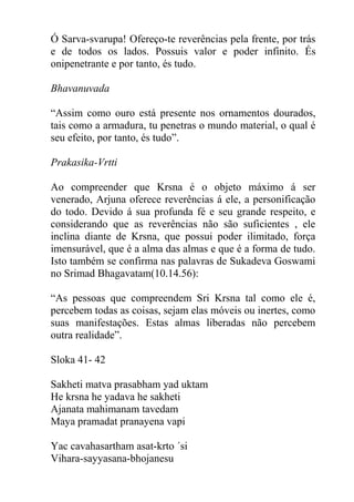 Ó Sarva-svarupa! Ofereço-te reverências pela frente, por trás
e de todos os lados. Possuis valor e poder infinito. És
onipenetrante e por tanto, és tudo.
Bhavanuvada
“Assim como ouro está presente nos ornamentos dourados,
tais como a armadura, tu penetras o mundo material, o qual é
seu efeito, por tanto, és tudo”.
Prakasika-Vrtti
Ao compreender que Krsna é o objeto máximo á ser
venerado, Arjuna oferece reverências á ele, a personificação
do todo. Devido á sua profunda fé e seu grande respeito, e
considerando que as reverências não são suficientes , ele
inclina diante de Krsna, que possui poder ilimitado, força
imensurável, que é a alma das almas e que é a forma de tudo.
Isto também se confirma nas palavras de Sukadeva Goswami
no Srimad Bhagavatam(10.14.56):
“As pessoas que compreendem Sri Krsna tal como ele é,
percebem todas as coisas, sejam elas móveis ou inertes, como
suas manifestações. Estas almas liberadas não percebem
outra realidade”.
Sloka 41- 42
Sakheti matva prasabham yad uktam
He krsna he yadava he sakheti
Ajanata mahimanam tavedam
Maya pramadat pranayena vapi
Yac cavahasartham asat-krto ´si
Vihara-sayyasana-bhojanesu
 