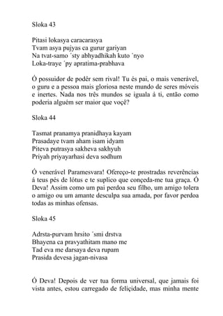 Sloka 43
Pitasi lokasya caracarasya
Tvam asya pujyas ca gurur gariyan
Na tvat-samo ´sty abhyadhikah kuto ´nyo
Loka-traye ´py apratima-prabhava
Ó possuidor de podêr sem rival! Tu és pai, o mais venerável,
o guru e a pessoa mais gloriosa neste mundo de seres móveis
e inertes. Nada nos três mundos se iguala á ti, então como
poderia alguém ser maior que voçê?
Sloka 44
Tasmat pranamya pranidhaya kayam
Prasadaye tvam aham isam idyam
Piteva putrasya sakheva sakhyuh
Priyah priyayarhasi deva sodhum
Ó venerável Paramesvara! Ofereço-te prostradas reverências
á teus pés de lótus e te suplico que conçeda-me tua graça. Ó
Deva! Assim como um pai perdoa seu filho, um amigo tolera
o amigo ou um amante desculpa sua amada, por favor perdoa
todas as minhas ofensas.
Sloka 45
Adrsta-purvam hrsito ´smi drstva
Bhayena ca pravyathitam mano me
Tad eva me darsaya deva rupam
Prasida devesa jagan-nivasa
Ó Deva! Depois de ver tua forma universal, que jamais foi
vista antes, estou carregado de feliçidade, mas minha mente
 