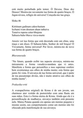 está muito perturbada pelo temor. Ó Devesa, Deus dos
Deuses! Mostra-me novamente tua forma de quatro braços. Ó
Jagan-nivasa, refúgio do universo! Conçeda-me tua graça.
Sloka 46
Kiritinam gadinam cakra-hastam
Icchami tvam drastum aham tathaiva
Tenaiva rupena catur-bhujena
Sahasra-baho bhava visva-murte
Anseio ver tua forma que está decorada com um elmo, uma
maça e um disco. Ó Sahasra-baho, Senhor de mil braços! Ó
Visvamurte, forma universal! Por favor, móstra-me de novo
sua forma de quatro braços.
Bhavanuvada
“No futuro, quando exibir teu aspecto aisvarya, móstra-me
únicamente a forma vasudeva-nandana que vi antes.
Manifesta a forma que personifica a rasa supremae confere
bem aventurança aos olhos de minha mente; esta forma que
jamis foi vista. O aisvarya de tua forma universal, que é parte
de teu passatempo divino, não é muito atrativo aos olhos da
minha mente”.
Prakasika-vrtti
A svarupa(forma original) de Krsna é de um jovem, um
charmoso ator vestido de pastorzinho com uma flauta em
suas mãos. Esta é a forma eterna de Krsna. Ainda que ele é a
personificação de madhurya, aisvarya também está presente
nele. Matou Putana quando era apenas um menino pequeno e
mesmo assim, seu comportamento como um menino não foi
ofuscado pela manifestação de sua aisvarya.
 