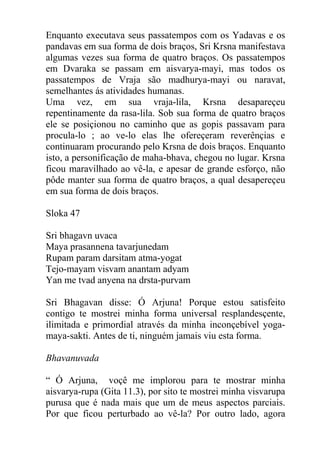 Enquanto executava seus passatempos com os Yadavas e os
pandavas em sua forma de dois braços, Sri Krsna manifestava
algumas vezes sua forma de quatro braços. Os passatempos
em Dvaraka se passam em aisvarya-mayi, mas todos os
passatempos de Vraja são madhurya-mayi ou naravat,
semelhantes ás atividades humanas.
Uma vez, em sua vraja-lila, Krsna desapareçeu
repentinamente da rasa-lila. Sob sua forma de quatro braços
ele se posiçionou no caminho que as gopis passavam para
procula-lo ; ao ve-lo elas lhe ofereçeram reverênçias e
continuaram procurando pelo Krsna de dois braços. Enquanto
isto, a personificação de maha-bhava, chegou no lugar. Krsna
ficou maravilhado ao vê-la, e apesar de grande esforço, não
pôde manter sua forma de quatro braços, a qual desapereçeu
em sua forma de dois braços.
Sloka 47
Sri bhagavn uvaca
Maya prasannena tavarjunedam
Rupam param darsitam atma-yogat
Tejo-mayam visvam anantam adyam
Yan me tvad anyena na drsta-purvam
Sri Bhagavan disse: Ó Arjuna! Porque estou satisfeito
contigo te mostrei minha forma universal resplandesçente,
ilimitada e primordial através da minha inconçebível yoga-
maya-sakti. Antes de ti, ninguém jamais viu esta forma.
Bhavanuvada
“ Ó Arjuna, voçê me implorou para te mostrar minha
aisvarya-rupa (Gita 11.3), por sito te mostrei minha visvarupa
purusa que é nada mais que um de meus aspectos parciais.
Por que ficou perturbado ao vê-la? Por outro lado, agora
 