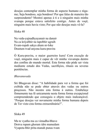 desejas contemplar minha forma de aspecto humano e róga-
me; Seja bondoso, seja bondoso! Por que falas de maneira tão
surpreendente? Mostrei apenas á ti e á ninguém mais minha
svarupa porque estava satisfeito contigo. Antes de voçê,
ninguém mais havia visto; Por que não desejas mais vê-la?
Sloka 48
Na veda-yajnadhyayanair na danair
Na ca kriyabhir na tapobhir ugraih
Evam-rupah sakya aham nr-loke
Drastum tvad anyena kuru-pravira
Ó Kuru-pravira, o maior guerreiro kuru! Com exceção de
voçê, ninguém mais é capaz de vêr minha visvarupa dentro
dos confins do mundo mortal. Esta forma não póde ser vista
mediante estudo dos Vedas, sacrifíçios, rituais ou severas
penitências.
Bhavanuvada
Sri Bhagavan disse: “A habilidade para ver a forma que foi
exibida não se pode obter através dos vedas ou outros
proçessos. Não mostro esta forma á outros. Estabeleçe
firmemente tua fé unicamente nesta forma forma excepçional
compreendendo que conseguiu o objeto mais inalcançável.
“Porque desejas ver novamente minha forma humana depois
de Ter visto esta forma extraordinária?”.
Sloka 49
Ma te vyatha ma ca vimudha-bhavo
Drstva rupam ghoram idrn mamedam
Vyapeta-bhir prita-manah punas tvam
 