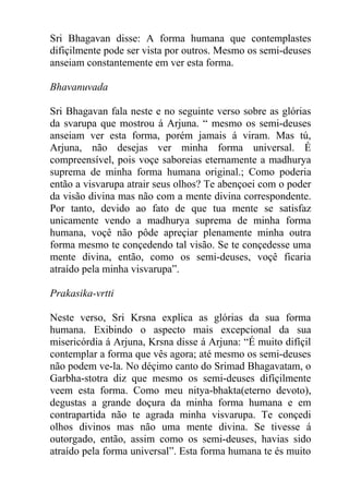 Sri Bhagavan disse: A forma humana que contemplastes
difiçilmente pode ser vista por outros. Mesmo os semi-deuses
anseiam constantemente em ver esta forma.
Bhavanuvada
Sri Bhagavan fala neste e no seguinte verso sobre as glórias
da svarupa que mostrou á Arjuna. “ mesmo os semi-deuses
anseiam ver esta forma, porém jamais á viram. Mas tú,
Arjuna, não desejas ver minha forma universal. É
compreensível, pois voçe saboreias eternamente a madhurya
suprema de minha forma humana original.; Como poderia
então a visvarupa atrair seus olhos? Te abençoei com o poder
da visão divina mas não com a mente divina correspondente.
Por tanto, devido ao fato de que tua mente se satisfaz
unicamente vendo a madhurya suprema de minha forma
humana, voçê não pôde apreçiar plenamente minha outra
forma mesmo te conçedendo tal visão. Se te conçedesse uma
mente divina, então, como os semi-deuses, voçê ficaria
atraído pela minha visvarupa”.
Prakasika-vrtti
Neste verso, Sri Krsna explica as glórias da sua forma
humana. Exibindo o aspecto mais excepcional da sua
misericórdia á Arjuna, Krsna disse á Arjuna: “É muito difíçil
contemplar a forma que vês agora; até mesmo os semi-deuses
não podem ve-la. No déçimo canto do Srimad Bhagavatam, o
Garbha-stotra diz que mesmo os semi-deuses difíçilmente
veem esta forma. Como meu nitya-bhakta(eterno devoto),
degustas a grande doçura da minha forma humana e em
contrapartida não te agrada minha visvarupa. Te conçedi
olhos divinos mas não uma mente divina. Se tivesse á
outorgado, então, assim como os semi-deuses, havias sido
atraído pela forma universal”. Esta forma humana te és muito
 
