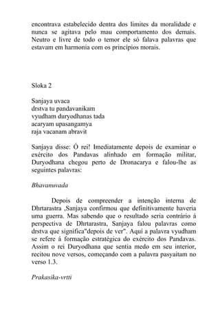 encontrava estabelecido dentra dos limites da moralidade e
nunca se agitava pelo mau comportamento dos demais.
Neutro e livre de todo o temor ele só falava palavras que
estavam em harmonia com os princípios morais.
Sloka 2
Sanjaya uvaca
drstva tu pandavanikam
vyudham duryodhanas tada
acaryam upasangamya
raja vacanam abravit
Sanjaya disse: Ó rei! Imediatamente depois de examinar o
exército dos Pandavas alinhado em formação militar,
Duryodhana chegou perto de Dronacarya e falou-lhe as
seguintes palavras:
Bhavanuvada
Depois de compreender a intenção interna de
Dhrtarastra ,Sanjaya confirmou que definitivamente haveria
uma guerra. Mas sabendo que o resultado seria contrário á
perspectiva de Dhrtarastra, Sanjaya falou palavras como
drstva que significa"depois de ver". Aquí a palavra vyudham
se refere á formação estratégica do exército dos Pandavas.
Assim o rei Duryodhana que sentia medo em seu interior,
recitou nove versos, começando com a palavra pasyaitam no
verso 1.3.
Prakasika-vrtti
 