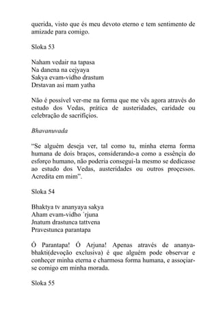 querida, visto que és meu devoto eterno e tem sentimento de
amizade para comigo.
Sloka 53
Naham vedair na tapasa
Na danena na cejyaya
Sakya evam-vidho drastum
Drstavan asi mam yatha
Não é possível ver-me na forma que me vês agora através do
estudo dos Vedas, prática de austeridades, caridade ou
celebração de sacrifíçios.
Bhavanuvada
“Se alguém deseja ver, tal como tu, minha eterna forma
humana de dois braços, considerando-a como a essênçia do
esforço humano, não poderia consegui-la mesmo se dedicasse
ao estudo dos Vedas, austeridades ou outros proçessos.
Acredita em mim”.
Sloka 54
Bhaktya tv ananyaya sakya
Aham evam-vidho ´rjuna
Jnatum drastunca tattvena
Pravestunca parantapa
Ó Parantapa! Ó Arjuna! Apenas através de ananya-
bhakti(devoção exclusiva) é que alguém pode observar e
conheçer minha eterna e charmosa forma humana, e assoçiar-
se comigo em minha morada.
Sloka 55
 