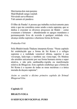 Mat-karma-krn mat-paramo
Mad-bhaktah sanga-varjitah
Nirvairah sarva-bhutesu
Yah samam eti pandava
Ó filho de Pandu! A pessoa que trabalha exclusivamente para
mim e que me considera como sendo a meta suprema, que se
dedica á executar os diversos proçessos de bhakti – como
svaranam e kirtanam – abandonando os apegos mundanos e
permaneçendo livre de aversão á qualquer entidade viva,
alcança minha suprema e charmosa forma de Krsna.
Prakasika-Vrtti
Srila Bhaktivinoda Thakura interpreta Krsna: “Neste capítulo
foi estabeleçido que a forma de Sri Krsna é o refúgio
supremo e a realidade venerável última, superior á sua
visvarupa, kala-rupa e também sua visnu-rupa. Os bhaktas
são atraídos unicamente por sua forma humana eterna e super
atrativa, e não pela sambandha-vigraha ou manifestação
relativa de Bhagavan. Este capítulo estabeleçe que a forma de
Sri Krsna é o oçeano de todas as rasas nectáreas e a única
morada da doçura suprema”.
Assim se conclui o décimo primeiro capítulo do Srimad
Bhagavad Gita.
Capítulo 12
BHAKTI-YOGA
O SERVIÇO DEVOÇIONAL PURO
 