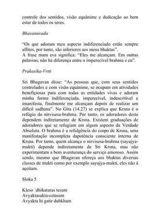 controle dos sentidos, visão equânime e dedicação ao bem
estar de todos os seres.
Bhavanuvada
“Os que adoram meu aspecto indiferenciado estão sempre
aflitos, por tanto, são inferiores aos meus bhaktas”.
A frase mam eva significa: “Eles me alcançam. Em outras
palavras, não há diferença entre o imperecível brahma e eu”.
Prakasika-Vrtti
Sri Bhagavan disse: “As pessoas que, com seus sentidos
controlados e com visão equânime, se ocupam em atividades
benefiçiosas para com todas as entidades vivas e adoram
minha forma indiferençiada, imperecível, indescritível e
imanifesta, finalmente me alcançam depois de realizar um
difícil sadhana”. No Gita (14.27) se explica que Krsna é o
refúgio do nirvisesa-brahma. Por tanto, os adoradores deste
dependem indiretamente de Krsna. Existem graduações de
adoradores que se refugiam em algum aspecto da Verdade
Absoluta. O brahma é a refulgência do corpo de Krsna, uma
manifestação incompleta dapotência consciente interna de
Krsna. Por tanto, quem alcança o nirvisesa-brahma (sayujya-
mukti) depende indiretamente de Sri Krsna, mas não
experimentam a bem aventurança do serviço amoroso. Assim
sendo, mesmo que Bhagavan ofereça aos bhaktas diversas
classes de mukti como por exemplo sayujya-mukti, eles não á
açeitam.
Sloka 5
Kleso ´dhikataras tesam
Avyaktasakta-cetasam
Avyakta hi gatir duhkham
 