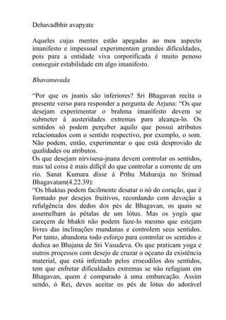 Dehavadbhir avapyate
Aqueles cujas mentes estão apegadas ao meu aspecto
imanifesto e impessoal experimentam grandes dificuldades,
pois para a entidade viva corporificada é muito penoso
conseguir estabilidade em algo imanifesto.
Bhavanuvada
“Por que os jnanis são inferiores? Sri Bhagavan recita o
presente verso para responder a pergunta de Arjuna: “Os que
desejam experimentar o brahma imanifesto devem se
submeter á austeridades extremas para alcança-lo. Os
sentidos só podem perçeber aquilo que possui atributos
relacionados com o sentido respectivo, por exemplo, o som.
Não podem, então, experimentar o que está desprovido de
qualidades ou atributos.
Os que desejam nirvisesa-jnana devem controlar os sentidos,
mas tal coisa é mais difíçil do que controlar a corrente de um
rio. Sanat Kumara disse á Prthu Maharaja no Srimad
Bhagavatam(4.22.39):
“Os bhaktas podem facilmente desatar o nó do coração, que é
formado por desejos fruitivos, recordando com devoção a
refulgência dos dedos dos pés de Bhagavan, os quais se
assemelham ás pétalas de um lótus. Mas os yogis que
careçem de bhakti não podem faze-lo mesmo que estejam
livres das inclinações mundanas e controlem seus sentidos.
Por tanto, abandona todo esforço para controlar os sentidos e
dedica ao Bhajana de Sri Vasudeva. Os que praticam yoga e
outros proçessos com desejo de cruzar o oçeano da existência
material, que está infestado pelos crocodilos dos sentidos,
tem que enfretar dificuldades extremas se não refugiam em
Bhagavan, quem é comparado á uma embarcação. Assim
sendo, ó Rei, deves aceitar os pés de lótus do adorável
 