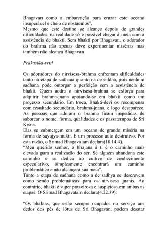 Bhagavan como a embarcação para cruzar este oceano
insuperável e cheio de obstáculos”.
Mesmo que este destino se alcançe depois de grandes
dificuldades, na realidade só é possível chegar á meta com a
assistência de bhakti. Sem bhakti por Bhagavan, o adorador
do brahma não apenas deve experimentar misérias mas
também não alcança Bhagavan.
Prakasika-vrtti
Os adoradores do nirvisesa-brahma enfrentam dificuldades
tanto na etapa de sadhana quanto na de siddha, pois nenhum
sadhana pode outorgar a perfeição sem a assistência de
bhakti. Quem aodra o nirvisesa-brahma se esfórça para
adquirir brahma-jnana apoiando-se em bhakti como um
proçesso secundário. Em troca, Bhakti-devi os recompensa
com resultado secundário, brahma-jnana, e logo desapareçe.
As pessoas que adoram o brahma ficam impedidas de
saborear o nome, forma, qualidades e os passatempos de Sri
Krsna.
Elas se submergem em um oçeano de grande miséria na
forma de sayujya-mukti. É um proçesso auto destrutivo. Por
esta razão, o Srimad Bhagavatam declara(10.14.4).
“Meu querido senhor, o bhajana á ti é o caminho mais
elevado para a realização do ser. Se alguém abandona este
caminho e se dedica ao cultivo de conheçimento
especulativo, simplesmente encontrará um caminho
problemático e não alcançará sua meta”.
Tanto a etapa de sadhana como a de sadhya se descrevem
como sendo problemáticas para os nirvisesa jnanis. Ao
contrário, bhakti é super prazeiroza e auspiçiosa em ambas as
etapas. O Srimad Bhagavatam declara(4.22.39):
“Os bhaktas, que estão sempre ocupados no serviço aos
dedos dos pés de lótus de Sri Bhagavan, podem desatar
 