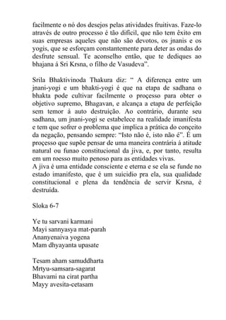 facilmente o nó dos desejos pelas atividades fruitivas. Faze-lo
através de outro processo é tão difícil, que não tem êxito em
suas empresas aqueles que não são devotos, os jnanis e os
yogis, que se esforçam constantemente para deter as ondas do
desfrute sensual. Te aconselho então, que te dediques ao
bhajana á Sri Krsna, o filho de Vasudeva”.
Srila Bhaktivinoda Thakura diz: “ A diferença entre um
jnani-yogi e um bhakti-yogi é que na etapa de sadhana o
bhakta pode cultivar facilmente o proçesso para obter o
objetivo supremo, Bhagavan, e alcança a etapa de perfeição
sem temor á auto destruição. Ao contrário, durante seu
sadhana, um jnani-yogi se estabelece na realidade imanifesta
e tem que sofrer o problema que implica a prática do conçeito
da negação, pensando sempre: “Isto não é, isto não é”. É um
proçesso que supõe pensar de uma maneira contrária á atitude
natural ou funao constitucional da jiva, e, por tanto, resulta
em um roesso muito penoso para as entidades vivas.
A jiva é uma entidade consciente e eterna e se ela se funde no
estado imanifesto, que é um suicidio pra ela, sua qualidade
constitucional e plena da tendência de servir Krsna, é
destruída.
Sloka 6-7
Ye tu sarvani karmani
Mayi sannyasya mat-parah
Ananyenaiva yogena
Mam dhyayanta upasate
Tesam aham samuddharta
Mrtyu-samsara-sagarat
Bhavami na cirat partha
Mayy avesita-cetasam
 
