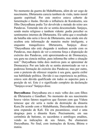 No momento da guerra do Mahabharata, além de ser cego de
nascimento, Dhrtarastra carecia tambem de visão, tanto moral
quanto espiritual. Por este motivo estava coberto de
lamentação e ilusão. Devido a influência de Kuruksetra, seu
filho Duryodhana podia Ter devolvido a metade do reino aos
Pandavas. Temendo isto ele se sentiu desconsolado. Sanjaya,
sendo muito religioso e tambem vidente ,podia perceber os
sentimentos internos de Dhrtarastra. Ele sabia que o resultado
da batalha não seria á favor de Dhrtarastra, mas ainda sim ele
ocultou esta informação de maneira muito inteligente, e
enquanto tranquilizava Dhrtarastra, Sanjaya disse:
“Duryodhana não está chegando á nenhum acordo com os
Pandavas, mas depois de ver a extrema força e disposição do
exército dos Pandavas, está aproximando-se de Dronacarya,
seu guru na ciencia militar, para informa-lhe sobre a situação
real.” Duryodhana tinha dois motivos para se aproximar de
Dronacarya: Por um lado ele se sentiu atemorizado ao ver a
poderosa formação do exército dos Pandavas; mas por outro,
com o pretexto de oferecer respeito á seu guru, queria exibir
sua habilidade política. Devido á sua experiencia na política,
estava sem dúvida qualificado em todos os aspectos para a
posição de rei. Este é o significado completo da declaração
"Sanjaya uvaca" Sanjaya disse.
Duryodhana: Duryodhana era o mais velho dos cem filhos
de Dhrtarastra e Gandhari. No momento do seu nascimento
houve vários fatores negativos que fizeram com que Vidura
temesse que ele seria a razão da destruição da dinastia
Kuru.De acordo com o Mahabharata, Duryodhana nasceu de
uma expansão de Kali. Ele era pecaminoso, cruel e uma
desgraça para a dinastia Kuru. Precisamente, em sua
cerimõnia de batismo, os sacerdotes e astrólogos eruditos,
vendo as indicações de seu futuro, lhe chamaram
Duryodhana. No final, com instruções de Krsna, Bhima o
matou.
 