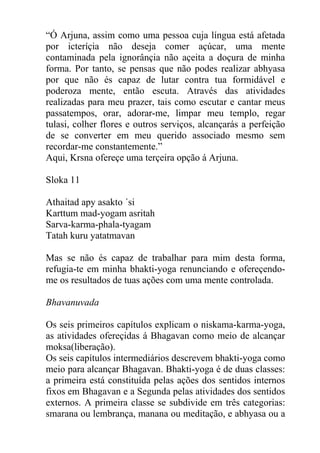 “Ó Arjuna, assim como uma pessoa cuja língua está afetada
por icteríçia não deseja comer açúcar, uma mente
contaminada pela ignorânçia não açeita a doçura de minha
forma. Por tanto, se pensas que não podes realizar abhyasa
por que não és capaz de lutar contra tua formidável e
poderoza mente, então escuta. Através das atividades
realizadas para meu prazer, tais como escutar e cantar meus
passatempos, orar, adorar-me, limpar meu templo, regar
tulasi, colher flores e outros serviços, alcançarás a perfeição
de se converter em meu querido associado mesmo sem
recordar-me constantemente.”
Aqui, Krsna ofereçe uma terçeira opção á Arjuna.
Sloka 11
Athaitad apy asakto ´si
Karttum mad-yogam asritah
Sarva-karma-phala-tyagam
Tatah kuru yatatmavan
Mas se não és capaz de trabalhar para mim desta forma,
refugia-te em minha bhakti-yoga renunciando e ofereçendo-
me os resultados de tuas ações com uma mente controlada.
Bhavanuvada
Os seis primeiros capítulos explicam o niskama-karma-yoga,
as atividades ofereçidas á Bhagavan como meio de alcançar
moksa(liberação).
Os seis capítulos intermediários descrevem bhakti-yoga como
meio para alcançar Bhagavan. Bhakti-yoga é de duas classes:
a primeira está constituída pelas ações dos sentidos internos
fixos em Bhagavan e a Segunda pelas atividades dos sentidos
externos. A primeira classe se subdivide em três categorias:
smarana ou lembrança, manana ou meditação, e abhyasa ou a
 