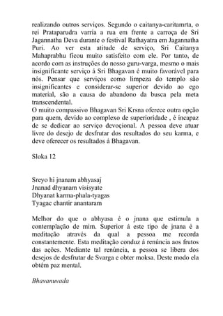 realizando outros serviços. Segundo o caitanya-caritamrta, o
rei Prataparudra varria a rua em frente a carroça de Sri
Jagannatha Deva durante o festival Rathayatra em Jagannatha
Puri. Ao ver esta atitude de serviço, Sri Caitanya
Mahaprabhu ficou muito satisfeito com ele. Por tanto, de
acordo com as instruções do nosso guru-varga, mesmo o mais
insignificante serviço á Sri Bhagavan é muito favorável para
nós. Pensar que serviços como limpeza do templo são
insignificantes e considerar-se superior devido ao ego
material, são a causa do abandono da busca pela meta
transcendental.
O muito compassivo Bhagavan Sri Krsna oferece outra opção
para quem, devido ao complexo de superioridade , é incapaz
de se dedicar ao serviço devoçional. A pessoa deve atuar
livre do desejo de desfrutar dos resultados do seu karma, e
deve oferecer os resultados á Bhagavan.
Sloka 12
Sreyo hi jnanam abhyasaj
Jnanad dhyanam visisyate
Dhyanat karma-phala-tyagas
Tyagac chantir anantaram
Melhor do que o abhyasa é o jnana que estimula a
contemplação de mim. Superior á este tipo de jnana é a
meditação através da qual a pessoa me recorda
constantemente. Esta meditação conduz á renúncia aos frutos
das ações. Mediante tal renúncia, a pessoa se libera dos
desejos de desfrutar de Svarga e obter moksa. Deste modo ela
obtém paz mental.
Bhavanuvada
 